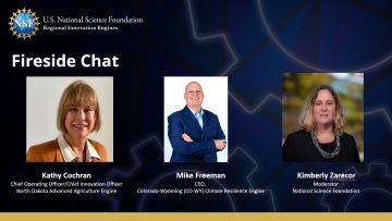 NSF Regional Innovation Engines: Fireside Chat - Kathy Cochran, Chief Operating Officer/Chief Innovation Officer North Dakota Advanced Agriculture Engine | Mike Freeman, CEO Colorado-Wyoming Climate Resilience Engine | Kimberly Zaredor, Moderator National Science Foundation
